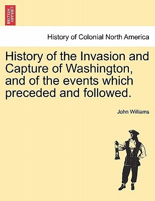 History of the Invasion and Capture of Washington, and of the Events Which Preceded and Followed. by Williams, John