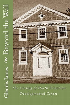 Beyond the Wall: The Closing of North Princeton Developmental Center by James, Glennis