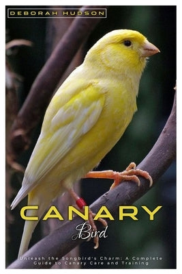 Canary Bird: Unleash the songbirds' charm: A complete Guide to Canary care and training by Hudson, Deborah