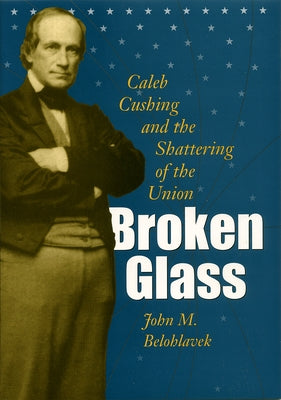 Broken Glass: Caleb Cushing and the Shattering of the Union by Belohlavek