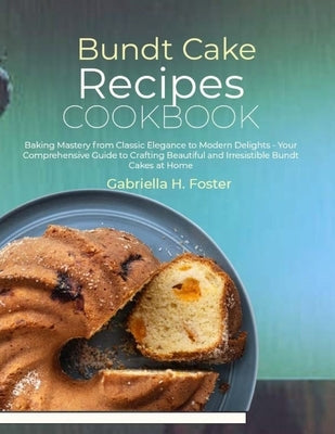 Bundt Cake Recipes Cookbook: Baking Mastery from Classic Elegance to Modern Delights - Your Comprehensive Guide to Crafting Beautiful and Irresisti by H. Foster, Gabriella