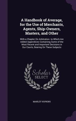 A Handbook of Average, for the Use of Merchants, Agents, Ship-Owners, Masters, and Other: With a Chapter On Arbitration. to Which Are Added Appendices by Hopkins, Manley