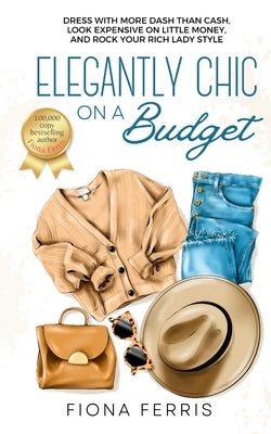 Elegantly Chic on a Budget: Dress with more dash than cash, look expensive on little money, and rock your rich lady style by Ferris, Fiona