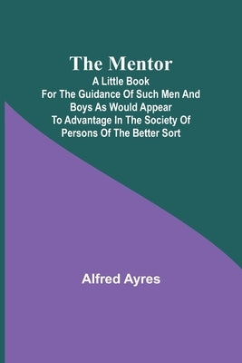 The Mentor; A little book for the guidance of such men and boys as would appear to advantage in the society of persons of the better sort by Ayres, Alfred