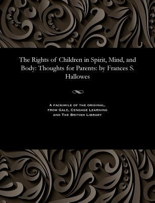 The Rights of Children in Spirit, Mind, and Body: Thoughts for Parents: By Frances S. Hallowes by Hallowes, Frances S. Mrs