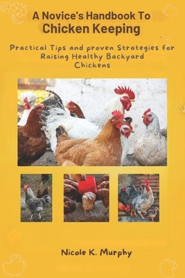 Novice's Handbook to Chicken Keeping: Practical Tips and Proven Strategies for Raising Healthy Backyard Chickens by K. Murphy, Nicole