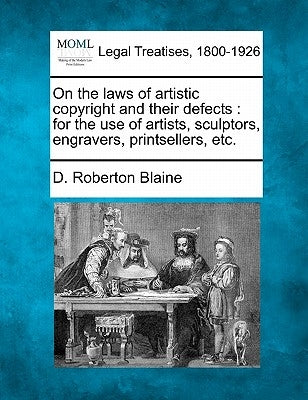 On the Laws of Artistic Copyright and Their Defects: For the Use of Artists, Sculptors, Engravers, Printsellers, Etc. by Blaine, D. Roberton