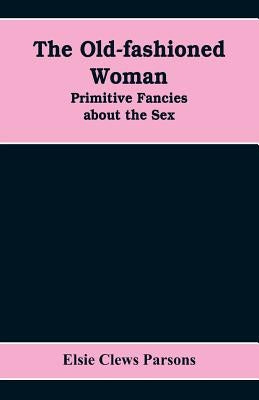 The Old-fashioned Woman: Primitive Fancies about the Sex by Clews Parsons, Elsie