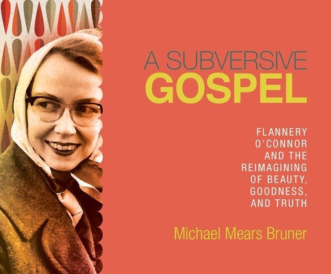 A Subversive Gospel: Flannery O'Connor and the Reimagining of Beauty, Goodness, and Truth by Bruner, Michael Mears