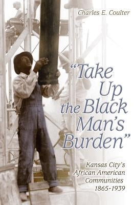 Take Up the Black Man's Burden: Kansas City's African American Communities, 1865-1939 by Coulter, Charles E.