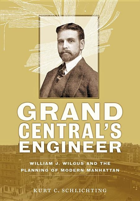 Grand Central's Engineer: William J. Wilgus and the Planning of Modern Manhattan by Schlichting, Kurt C.