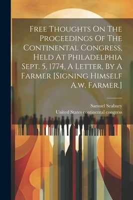 Free Thoughts On The Proceedings Of The Continental Congress, Held At Philadelphia Sept. 5, 1774, A Letter, By A Farmer [signing Himself A.w. Farmer.] by Samuel Seabury (Bp of Connecticut )