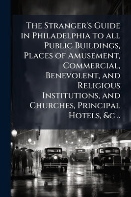 The Stranger's Guide in Philadelphia to all Public Buildings, Places of Amusement, Commercial, Benevolent, and Religious Institutions, and Churches, P by Anonymous