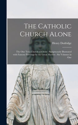 The Catholic Church Alone: the One True Church of Christ: Sumptuously Illustrated With Famous Paintings by the Great Masters: Six Volumes in One by Dodridge, Henry