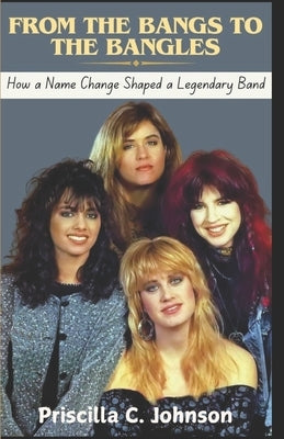 From The Bangs to The Bangles (How a Name Change Shaped a Legendary Band): The True Story Behind The Bangles' Journey to Stardom by Johnson, Priscilla C.
