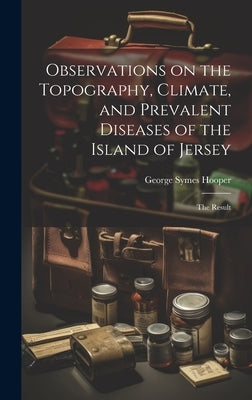 Observations on the Topography, Climate, and Prevalent Diseases of the Island of Jersey: The Result by Hooper, George Symes