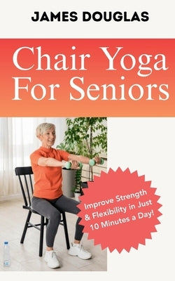 Chair Yoga For Seniors: Improve Strength and Flexibility in Just 10 Minutes a Day by Douglas, James