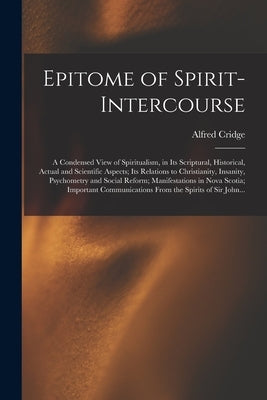 Epitome of Spirit-intercourse [microform]: a Condensed View of Spiritualism, in Its Scriptural, Historical, Actual and Scientific Aspects; Its Relatio by Cridge, Alfred