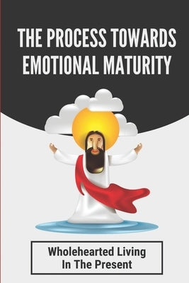 The Process Towards Emotional Maturity: Wholehearted Living In The Present: An Intimacy With The Creator by Leverenz, Violette