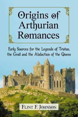 Origins of Arthurian Romances: Early Sources for the Legends of Tristan, the Grail and the Abduction of the Queen by Johnson, Flint F.