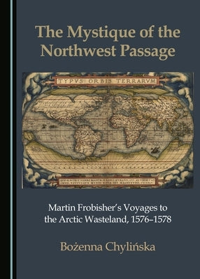 The Mystique of the Northwest Passage: Martin Frobisher's Voyages to the Arctic Wasteland, 1576-1578 by Chylińska, Bożenna
