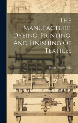 The Manufacture, Dyeing, Printing, And Finishing Of Textiles by Boston, Pacific Mills