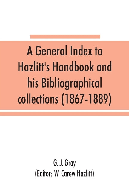 A general index to Hazlitt's Handbook and his Bibliographical collections (1867-1889) by J. Gray, G.