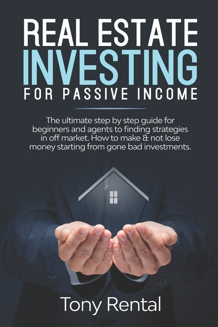 Real Estate Investing For Passive Income: The Ultimate Step By Step Beginner's Guide For Agent To Finding Strategies In Off Market. How To Make & Not by Rental, Tony