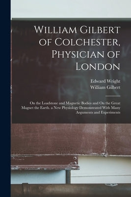 William Gilbert of Colchester, Physician of London: On the Loadstone and Magnetic Bodies and On the Great Magnet the Earth. a New Physiology Demonstra by Gilbert, William