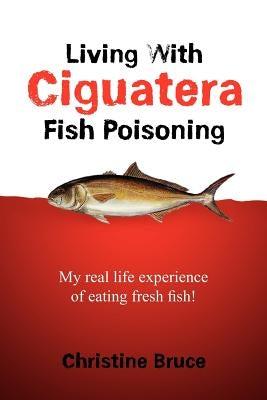 Living with Ciguatera Fish Poisoning: My Real Life Experience of Eating Fresh Fish! by Bruce, Christine