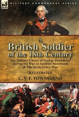 A British Soldier of the 18th Century: the Military Career of George Townshend during the War of Austrian Succession & The Seven Year's War by Townshend, C. V. F.