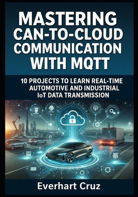 Mastering Can-To-Cloud Communication with Mqtt: 10 PROJECTS TO LEARN REAL-TIME AUTOMOTIVE AND INDUSTRIAL IoT DATA TRANSMISSION by Cruz, Everhart