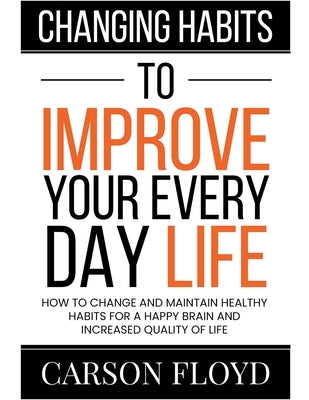 Changing Habits to Improve Your Every Day Life: How to Change and Maintain Healthy Habits for a Happy Brain and Increased Quality of Life by Floyd, Carson