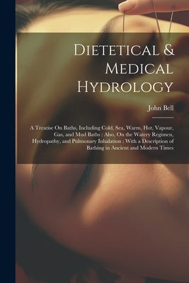 Dietetical & Medical Hydrology: A Treatise On Baths, Including Cold, Sea, Warm, Hot, Vapour, Gas, and Mud Baths: Also, On the Watery Regimen, Hydropat by Bell, John