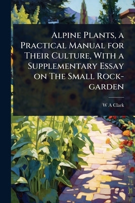 Alpine Plants, a Practical Manual for Their Culture, With a Supplementary Essay on The Small Rock-garden by Clark, W. a.