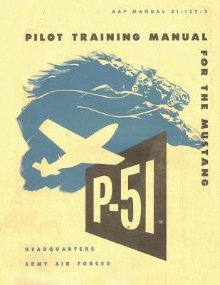 Pilot Training Manual for the Mustang P-51. By: United States. Army Air Forces. Office of Flying Safety by Office of Flying Safety, Army Air Forces