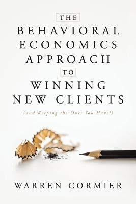 The Behavioral Economics Approach to Winning New Clients (and Keeping the Ones You Have!) by Cormier, Warren