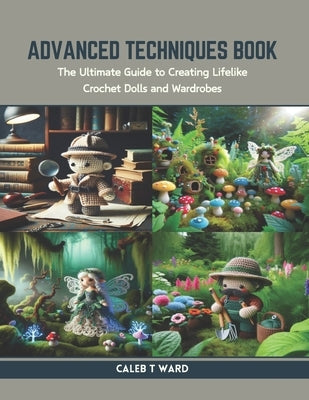 Advanced Techniques Book: The Ultimate Guide to Creating Lifelike Crochet Dolls and Wardrobes by Ward, Caleb T.