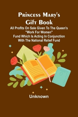 Princess Mary's Gift Book; All profits on sale given to the Queen's "Work for Women" Fund which is acting in Conjunction with The National Relief Fund by Unknown