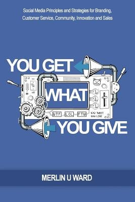 You Get What You Give: Social Media Principles and Strategies for Branding, Customer Service, Community, Innovation and Sales by Ward, Merlin U.