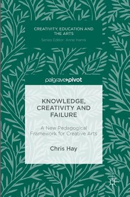 Knowledge, Creativity and Failure: A New Pedagogical Framework for Creative Arts by Hay, Chris