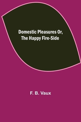 Domestic pleasures or, the happy fire-side by B. Vaux, F.