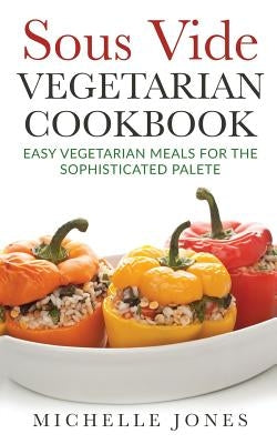 Sous Vide Vegeterian Cookbook: Easy Vegetarian Meals For Sophisticated Palette by Jones, Michelle