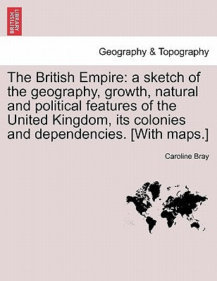 The British Empire: a sketch of the geography, growth, natural and political features of the United Kingdom, its colonies and dependencies. [With maps by Bray, Caroline