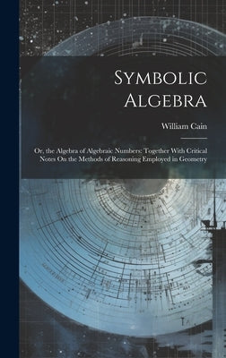 Symbolic Algebra: Or, the Algebra of Algebraic Numbers: Together With Critical Notes On the Methods of Reasoning Employed in Geometry by Cain, William
