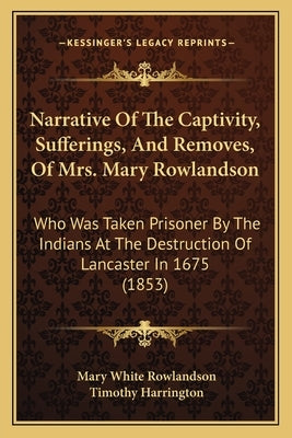 Narrative of the Captivity, Sufferings, and Removes, of Mrs. Mary Rowlandson: Who Was Taken Prisoner by the Indians at the Destruction of Lancaster in by Rowlandson, Mary White