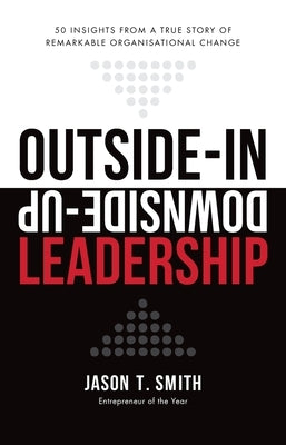 Outside-In Downside-Up Leadership: 50 insights from a true story of remarkable organisational change by Smith, Jason T.