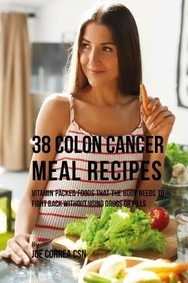 38 Colon Cancer Meal Recipes: Vitamin Packed Foods That the Body Needs To Fight Back Without Using Drugs or Pills by Correa Csn, Joe