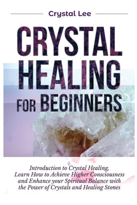 Crystal Healing for Beginners: Introduction to Crystal Healing, Learn how to Achieve Higher Consciousness and Enhance your Spiritual Balance with the by Lee, Crystal