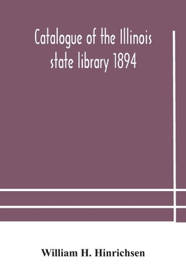 Catalogue Of The Illinois State Library 1894 by William H Hinrichsen